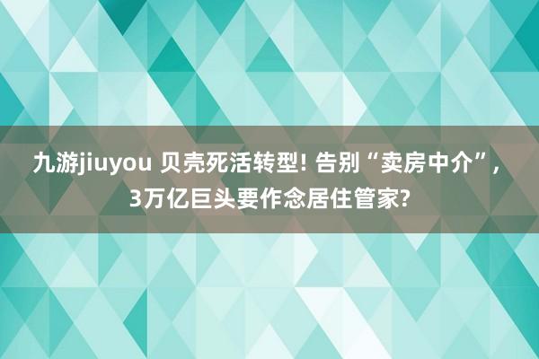 九游jiuyou 贝壳死活转型! 告别“卖房中介”， 3万亿巨头要作念居住管家?