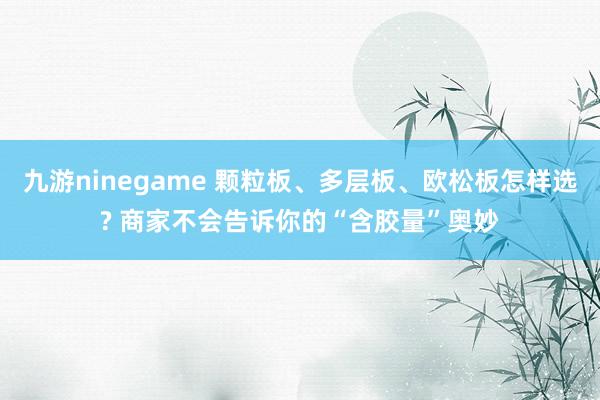 九游ninegame 颗粒板、多层板、欧松板怎样选? 商家不会告诉你的“含胶量”奥妙