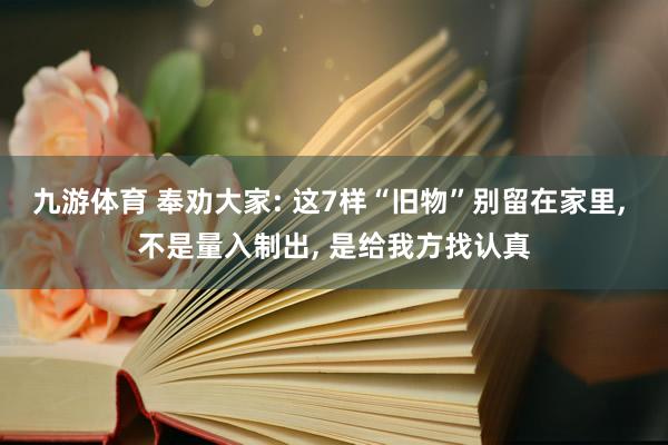 九游体育 奉劝大家: 这7样“旧物”别留在家里， 不是量入制出， 是给我方找认真