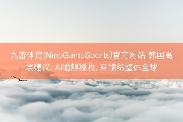九游体育(NineGameSports)官方网站 韩国高层建议: AI逾额税收， 回馈给整体全球