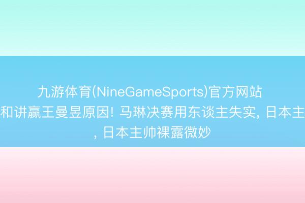 九游体育(NineGameSports)官方网站 张本好意思和讲赢王曼昱原因! 马琳决赛用东谈主失实， 日本主帅裸露微妙