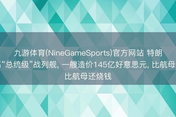 九游体育(NineGameSports)官方网站 特朗普大搞“总统级”战列舰， 一艘造价145亿好意思元， 比航母还烧钱