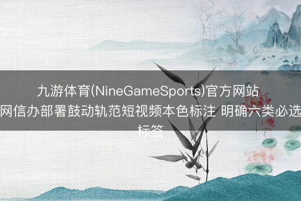 九游体育(NineGameSports)官方网站 中央网信办部署鼓动轨范短视频本色标注 明确六类必选标签