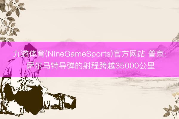九游体育(NineGameSports)官方网站 普京: 萨尔马特导弹的射程跨越35000公里