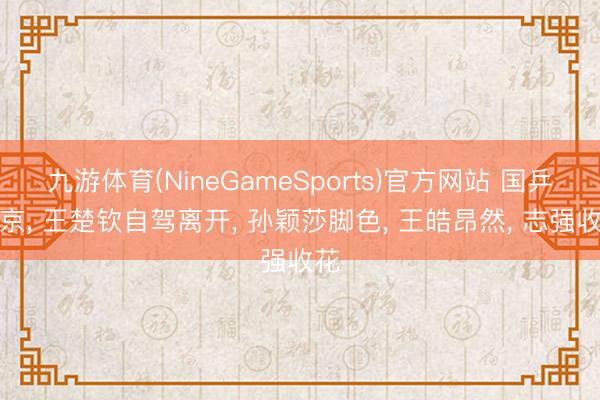 九游体育(NineGameSports)官方网站 国乒回京， 王楚钦自驾离开， 孙颖莎脚色， 王皓昂然， 志强收花
