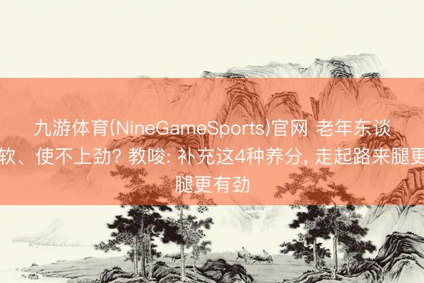 九游体育(NineGameSports)官网 老年东谈主腿软、使不上劲? 教唆: 补充这4种养分， 走起路来腿更有劲