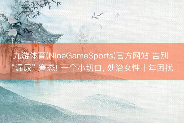 九游体育(NineGameSports)官方网站 告别 “漏尿” 窘态! 一个小切口， 处治女性十年困扰