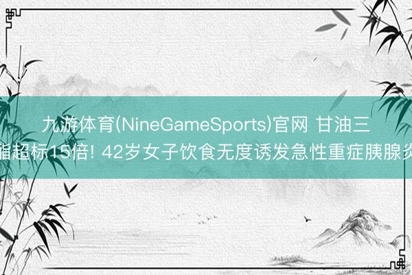 九游体育(NineGameSports)官网 甘油三酯超标15倍! 42岁女子饮食无度诱发急性重症胰腺炎