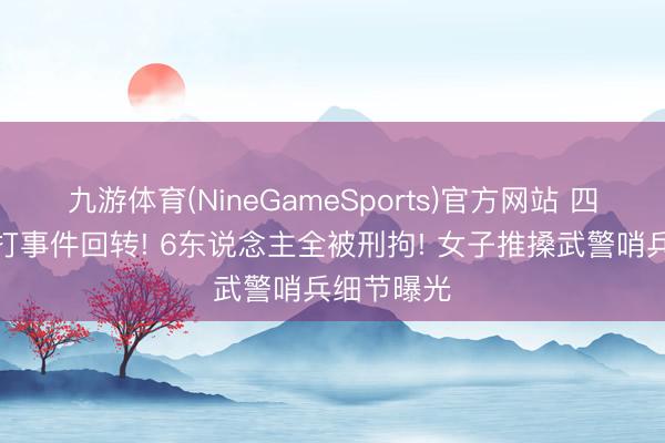 九游体育(NineGameSports)官方网站 四川凌晨追打事件回转! 6东说念主全被刑拘! 女子推搡武警哨兵细节曝光