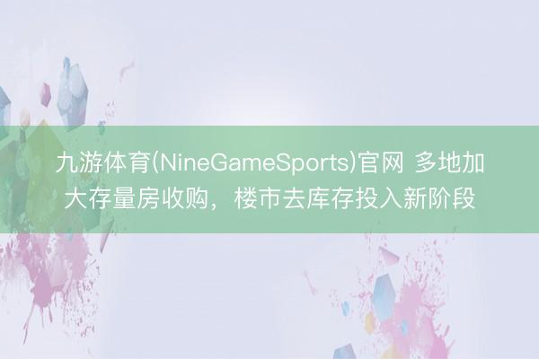 九游体育(NineGameSports)官网 多地加大存量房收购，楼市去库存投入新阶段