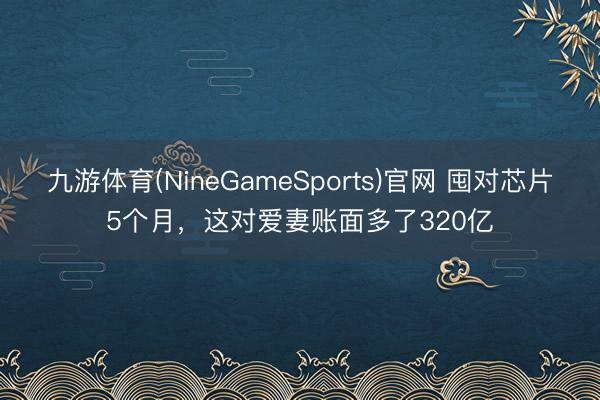 九游体育(NineGameSports)官网 囤对芯片5个月,这对爱妻账面多了320亿