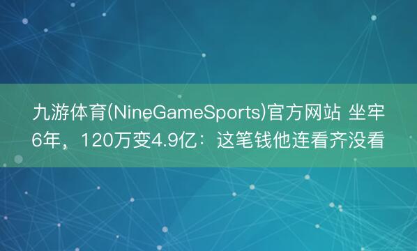 九游体育(NineGameSports)官方网站 坐牢6年,120万变4.9亿:这笔钱他连看齐没看