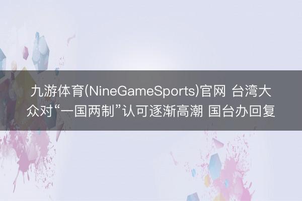 九游体育(NineGameSports)官网 台湾大众对“一国两制”认可逐渐高潮 国台办回复