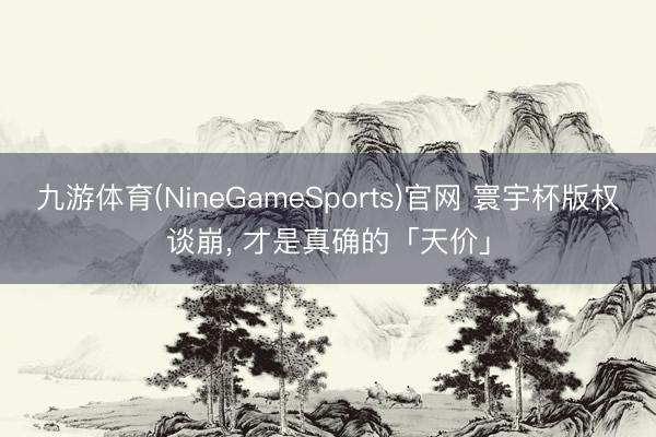 九游体育(NineGameSports)官网 寰宇杯版权谈崩， 才是真确的「天价」