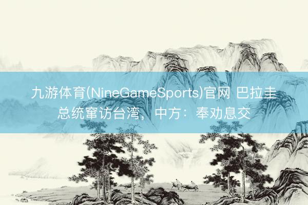 九游体育(NineGameSports)官网 巴拉圭总统窜访台湾，中方：奉劝息交