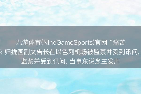 九游体育(NineGameSports)官网 “痛苦的社交事件”! 外媒: 归拢国副文告长在以色列机场被监禁并受到讯问， 当事东说念主发声