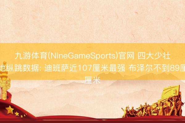 九游体育(NineGameSports)官网 四大少壮原地纵跳数据: 迪班萨近107厘米最强 布泽尔不到89厘米
