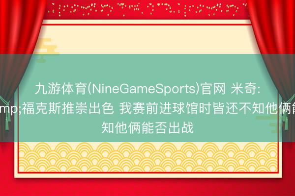 九游体育(NineGameSports)官网 米奇: 哈珀&福克斯推崇出色 我赛前进球馆时皆还不知他俩能否出战