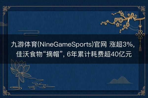 九游体育(NineGameSports)官网 涨超3%， 佳沃食物“摘帽”， 6年累计耗费超40亿元