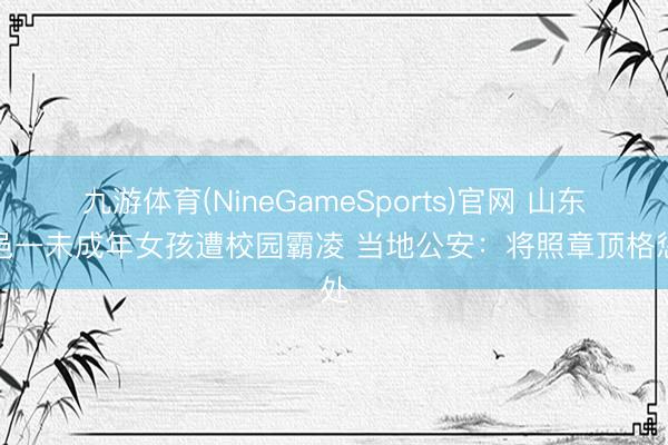 九游体育(NineGameSports)官网 山东平邑一未成年女孩遭校园霸凌 当地公安：将照章顶格惩处