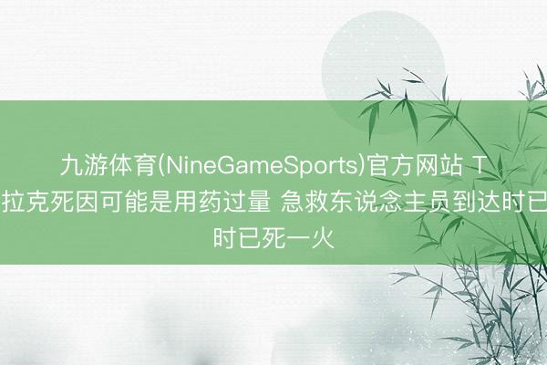 九游体育(NineGameSports)官方网站 TMZ: 克拉克死因可能是用药过量 急救东说念主员到达时已死一火