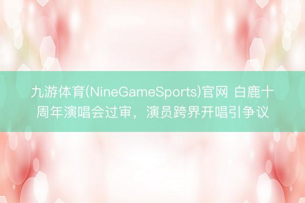 九游体育(NineGameSports)官网 白鹿十周年演唱会过审，演员跨界开唱引争议