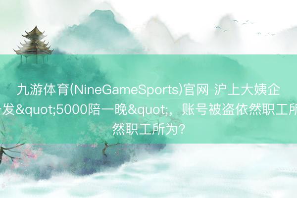 九游体育(NineGameSports)官网 沪上大姨企业号发"5000陪一晚"，账号被盗依然职工所为？