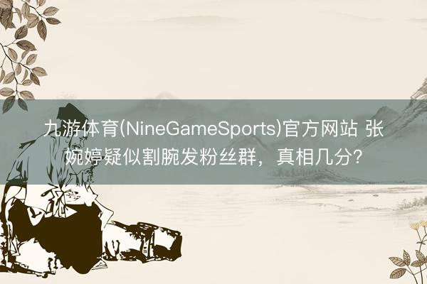 九游体育(NineGameSports)官方网站 张婉婷疑似割腕发粉丝群,真相几分?