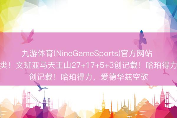 九游体育(NineGameSports)官方网站 险些非东说念主类！文班亚马天王山27+17+5+3创记载！哈珀得力，爱德华兹空砍