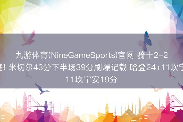 九游体育(NineGameSports)官网 骑士2-2扳平活塞! 米切尔43分下半场39分刷爆记载 哈登24+11坎宁安19分