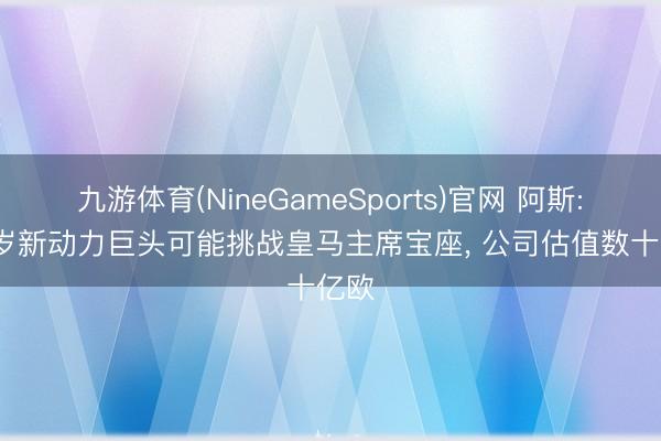 九游体育(NineGameSports)官网 阿斯: 37岁新动力巨头可能挑战皇马主席宝座， 公司估值数十亿欧