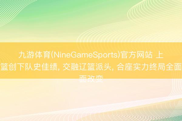 九游体育(NineGameSports)官方网站 上海男篮创下队史佳绩， 交融辽篮派头， 合座实力终局全面改变