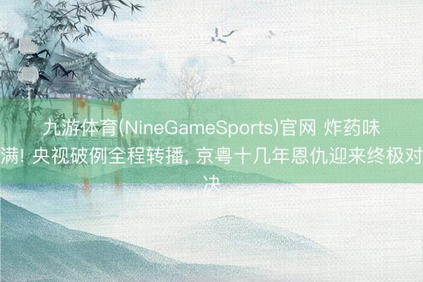 九游体育(NineGameSports)官网 炸药味拉满! 央视破例全程转播， 京粤十几年恩仇迎来终极对决