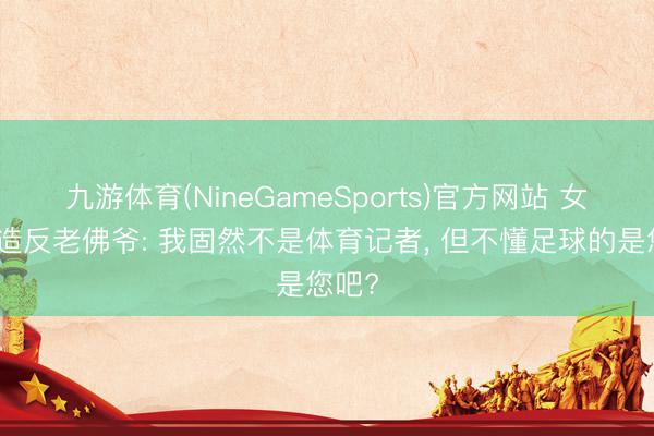 九游体育(NineGameSports)官方网站 女记者造反老佛爷: 我固然不是体育记者， 但不懂足球的是您吧?