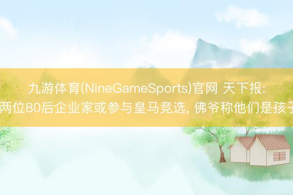 九游体育(NineGameSports)官网 天下报: 两位80后企业家或参与皇马竞选， 佛爷称他们是孩子