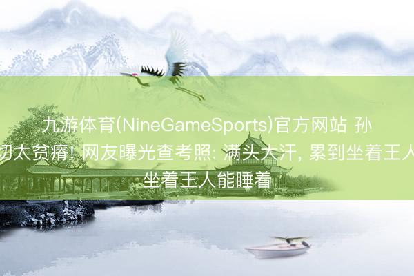 九游体育(NineGameSports)官方网站 孙颖莎确切太贫瘠! 网友曝光查考照: 满头大汗， 累到坐着王人能睡着