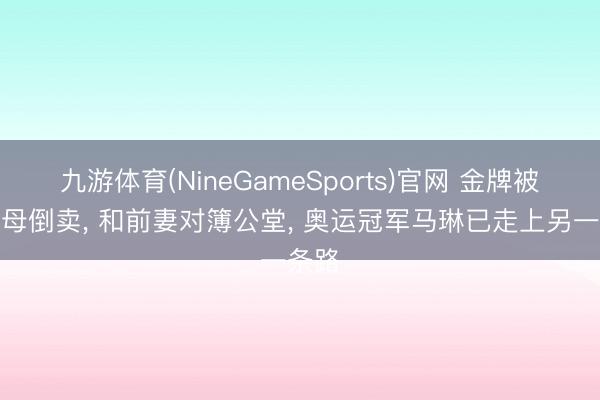 九游体育(NineGameSports)官网 金牌被前岳母倒卖， 和前妻对簿公堂， 奥运冠军马琳已走上另一条路