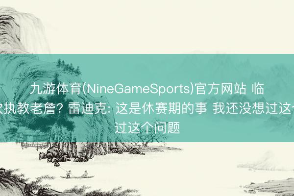 九游体育(NineGameSports)官方网站 临了一次执教老詹? 雷迪克: 这是休赛期的事 我还没想过这个问题
