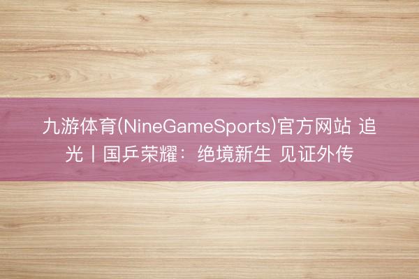 九游体育(NineGameSports)官方网站 追光丨国乒荣耀：绝境新生 见证外传