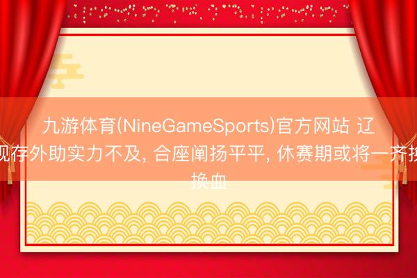 九游体育(NineGameSports)官方网站 辽篮现存外助实力不及， 合座阐扬平平， 休赛期或将一齐换血
