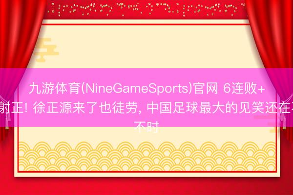 九游体育(NineGameSports)官网 6连败+3次射正! 徐正源来了也徒劳， 中国足球最大的见笑还在不时