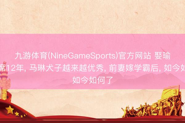 九游体育(NineGameSports)官方网站 娶瑜伽西席12年， 马琳犬子越来越优秀， 前妻嫁学霸后， 如今如何了