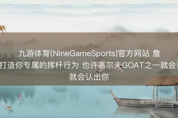 九游体育(NineGameSports)官方网站 詹姆斯: 打造你专属的挥杆行为 也许高尔夫GOAT之一就会认出你
