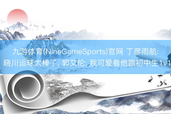 九游体育(NineGameSports)官网 丁彦雨航: 晓川运球太棒了， 郭艾伦: 我可爱看他跟初中生1v1