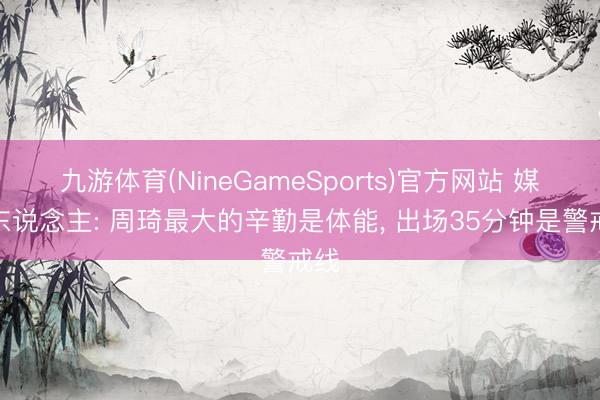 九游体育(NineGameSports)官方网站 媒体东说念主: 周琦最大的辛勤是体能， 出场35分钟是警戒线