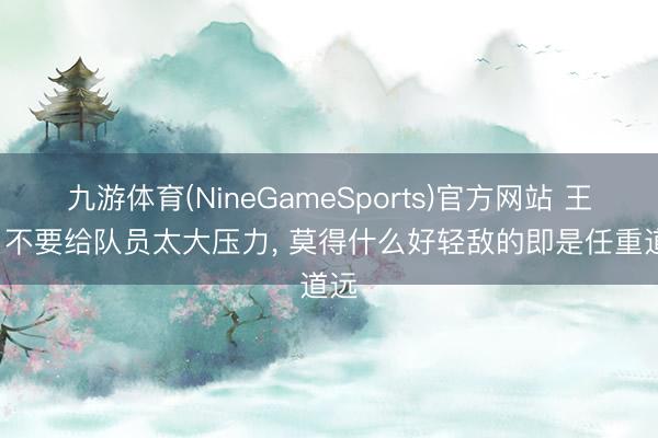 九游体育(NineGameSports)官方网站 王博: 不要给队员太大压力， 莫得什么好轻敌的即是任重道远