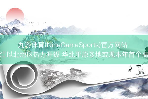 九游体育(NineGameSports)官方网站 长江以北地区热力升级 华北平原多地或现本年首个高温