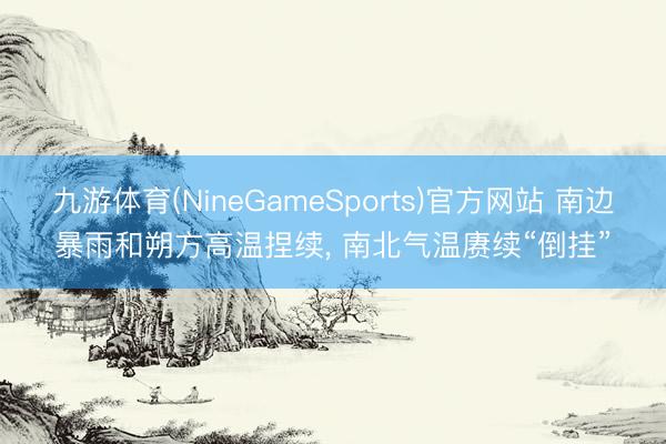 九游体育(NineGameSports)官方网站 南边暴雨和朔方高温捏续， 南北气温赓续“倒挂”
