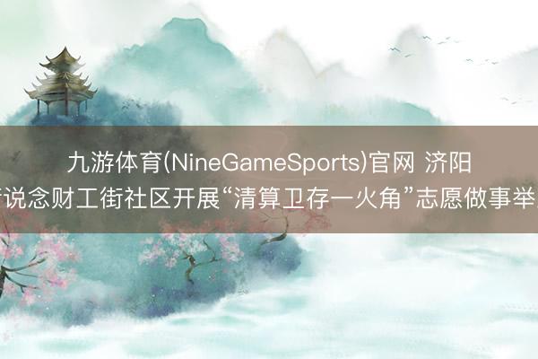 九游体育(NineGameSports)官网 济阳街说念财工街社区开展“清算卫存一火角”志愿做事举止