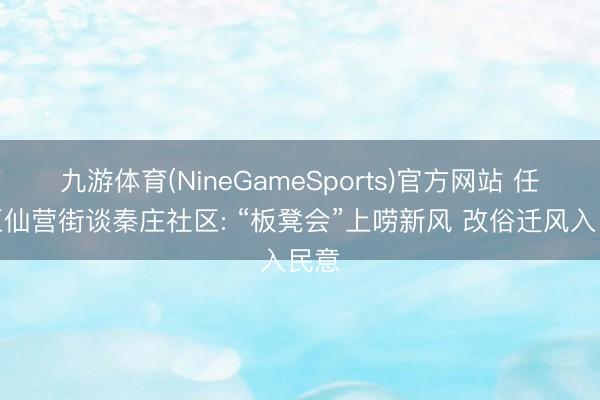 九游体育(NineGameSports)官方网站 任城区仙营街谈秦庄社区: “板凳会”上唠新风 改俗迁风入民意